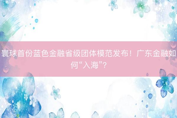 寰球首份蓝色金融省级团体模范发布！广东金融如何“入海”？