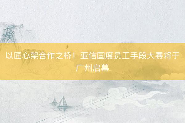 以匠心架合作之桥！亚信国度员工手段大赛将于广州启幕