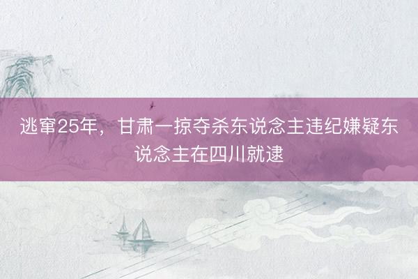 逃窜25年，甘肃一掠夺杀东说念主违纪嫌疑东说念主在四川就逮