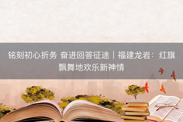 铭刻初心折务 奋进回答征途｜福建龙岩：红旗飘舞地欢乐新神情