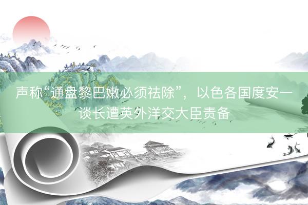 声称“通盘黎巴嫩必须祛除”,以色各国度安一谈长遭英外洋交大臣责备