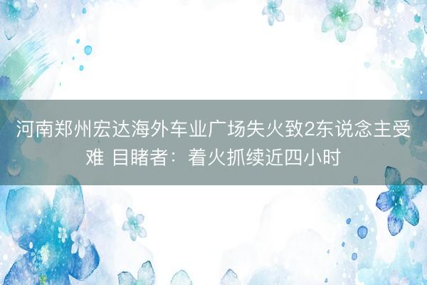 河南郑州宏达海外车业广场失火致2东说念主受难 目睹者：着火抓续近四小时