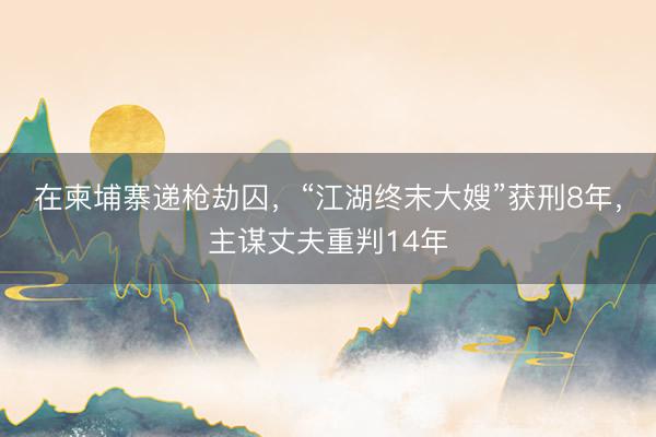 在柬埔寨递枪劫囚，“江湖终末大嫂”获刑8年，主谋丈夫重判14年