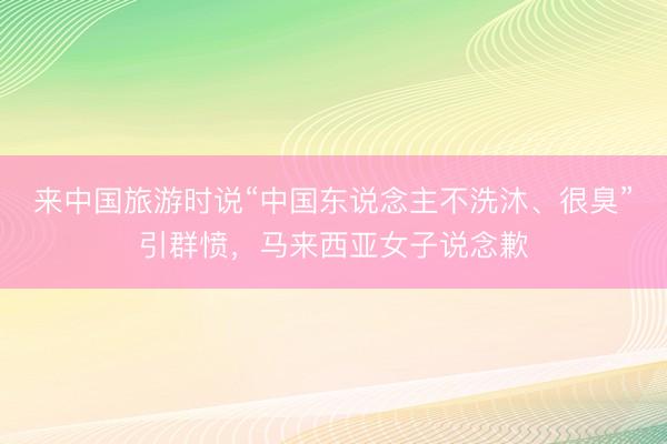 来中国旅游时说“中国东说念主不洗沐、很臭”引群愤，马来西亚女子说念歉