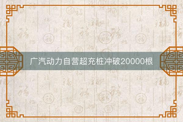 广汽动力自营超充桩冲破20000根