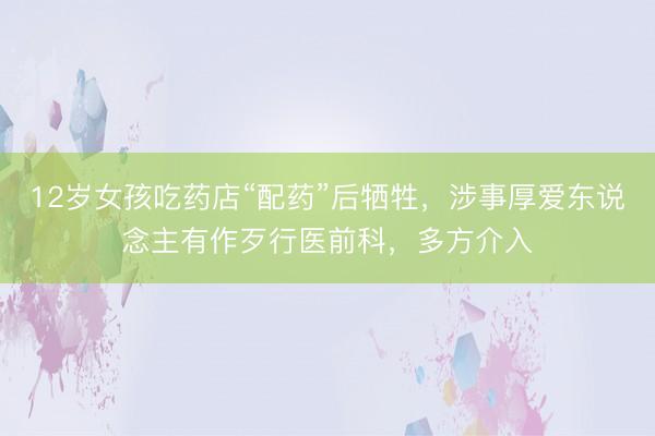 12岁女孩吃药店“配药”后牺牲，涉事厚爱东说念主有作歹行医前科，多方介入