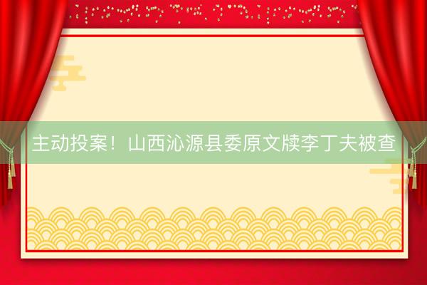 主动投案！山西沁源县委原文牍李丁夫被查